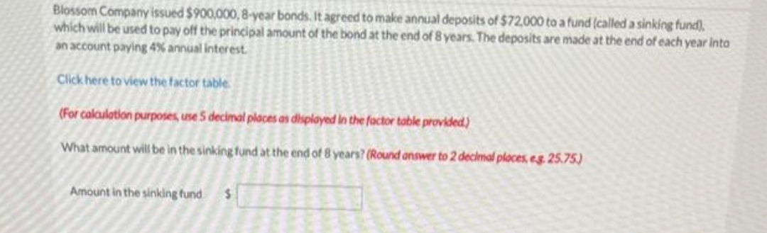 Blossom Company issued $900,000, 8-year bonds. It agreed to make annual deposits of $72,000 to a fund (called a sinking fund),
which will be used to pay off the principal amount of the bond at the end of 8 years. The deposits are made at the end of each year into
an account paying 4% annual interest.
Click here to view the factor table
(For calculation purposes, use 5 decimal places as displayed in the factor table provided)
What amount will be in the sinking fund at the end of 8 years? (Round answer to 2 decimal places, e.g. 25.75)
Amount in the sinking fund $
