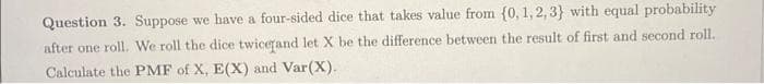 Question 3. Suppose we have a four-sided dice that takes value from (0, 1, 2, 3) with equal probability
after one roll. We roll the dice twice and let X be the difference between the result of first and second roll.
Calculate the PMF of X, E(X) and Var(X).