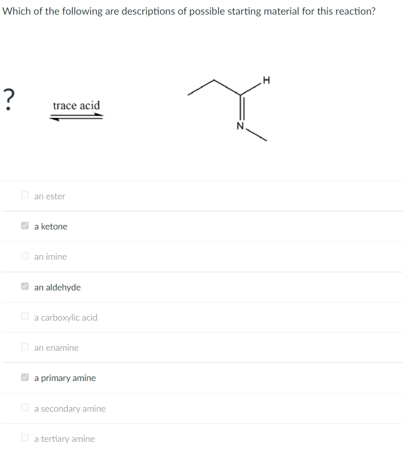 Which of the following are descriptions of possible starting material for this reaction?
?
trace acid
an ester
a ketone
an imine
an aldehyde
a carboxylic acid
an enamine
a primary amine
a secondary amine
a tertiary amine
H
I