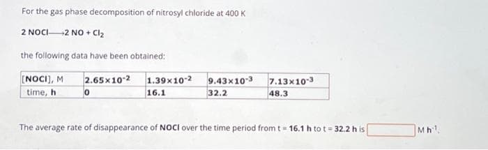 For the gas phase decomposition of nitrosyl chloride at 400 K
2 NOCI 2 NO + Cl₂
the following data have been obtained:
[NOCI], M 2.65x10-2 1.39x10-2 9.43x10-3
time, h
16.1
0
32.2
7.13x10-3
48.3
The average rate of disappearance of NOCI over the time period from t = 16.1 h to t= 32.2 h is
Mh¹.