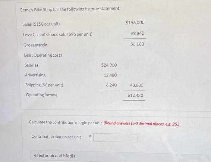 Crane's Bike Shop has the following income statement.
Sales ($150 per unit)
Less: Cost of Goods sold ($96 per unit)
Gross margin
Less: Operating costs
Salaries
Advertising
Shipping ($6 per unit)
Operating income
Contribution margin per unit $
$24.960
12,480
6,240
eTextbook and Media
$156,000
99,840
56,160
43,680
Calculate the contribution margin per unit. (Round answers to O decimal places, e.g. 25.)
$12,480