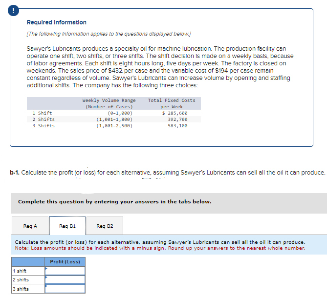 Required Information
[The following information applies to the questions displayed below.]
Sawyer's Lubricants produces a specialty oil for machine lubrication. The production facility can
operate one shift, two shifts, or three shifts. The shift decision is made on a weekly basis, because
of labor agreements. Each shift is eight hours long, five days per week. The factory is closed on
weekends. The sales price of $432 per case and the variable cost of $194 per case remain
constant regardless of volume. Sawyer's Lubricants can increase volume by opening and staffing
additional shifts. The company has the following three choices:
1 Shift
2 Shifts
3 Shifts
Weekly Volume Range Total Fixed Costs
(Number of Cases)
(0-1,000)
(1,001-1,800)
(1,801-2,500)
per Week
$ 285,600
392,700
583,100
b-1. Calculate the profit (or loss) for each alternative, assuming Sawyer's Lubricants can sell all the oll It can produce.
1 shift
2 shifts
3 shifts
Complete this question by entering your answers in the tabs below.
Req A
Req B1
Req B2
Calculate the profit (or loss) for each alternative, assuming Sawyer's Lubricants can sell all the oil it can produce.
Note: Loss amounts should be indicated with a minus sign. Round up your answers to the nearest whole number.
Profit (Loss)
