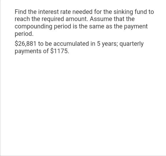 Find the interest rate needed for the sinking fund to
reach the required amount. Assume that the
compounding period is the same as the payment
period.
$26,881 to be accumulated in 5 years; quarterly
payments of $1175.