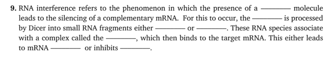 RNA interference refers to the phenomenon in which the presence of a
leads to the silencing of a complementary mRNA. For this to occur, the
by Dicer into small RNA fragments either
with a complex called the
to MRNA
molecule
is processed
or . These RNA species associate
which then binds to the target mRNA. This either leads
:-
or inhibits
