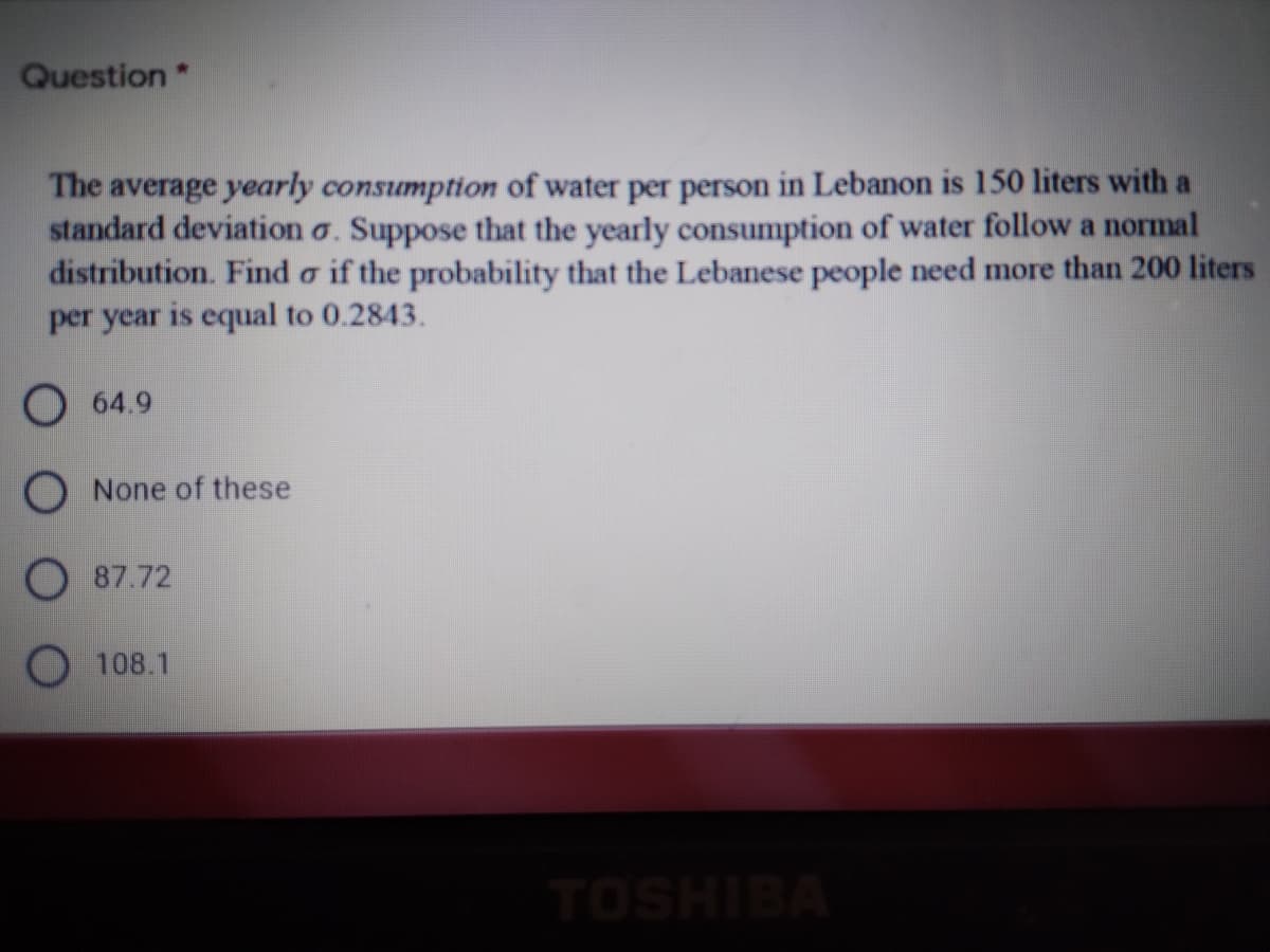 Question*
The average yearly consumption of water per person in Lebanon is 150 liters with a
standard deviation o. Suppose that the yearly consumption of water follow a normal
distribution. Find o if the probability that the Lebanese people need more than 200 liters
per year is equal to 0.2843.
О 64.9
O None of these
O 87.72
O 108.1
TOSHIBA
