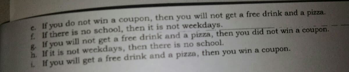 s If you do not win a coupon, then you will not get a free drink and a pizza.
f If there is no school, then it is not weekdays.
e. If you will not get a free drink and a pizza, then you did not win a coupon.
h. If it is not weekdays, then there is no school.
if you will get a free drink and a pizza, then you win a coupon.
