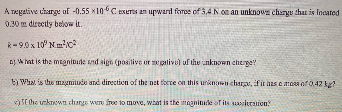 A negative charge of -0.55 ×10-0 C exerts an upward force of 3.4 N on an unknown charge that is located
0.30 m directly below it.
k = 9.0 x 10° N.m?/c2
a) What is the magnitude and sign (positive or negative) of the unknown charge?
b) What is the magnitude and direction of the net force on this unknown charge, if it has a mass of 0.42 kg?
c) If the unknown charge were free to move, what is the magnitude of its acceleration?
