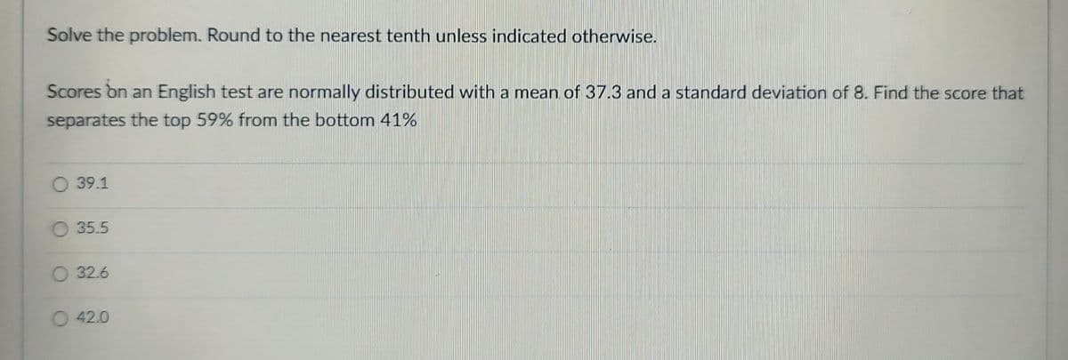 Solve the problem. Round to the nearest tenth unless indicated otherwise.
Scores on an English test are normally distributed with a mean of 37.3 and a standard deviation of 8. Find the score that
separates the top 59% from the bottom 41%
O 39.1
35.5
O 32.6
O42.0