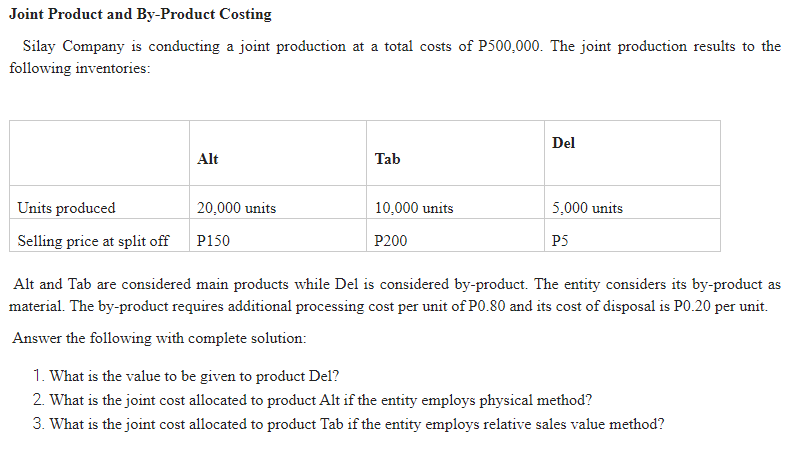 Joint Product and By-Product Costing
Silay Company is conducting a joint production at a total costs of P500,000. The joint production results to the
following inventories:
Del
Alt
Tab
Units produced
20,000 units
10,000 units
5,000 units
Selling price at split off
P150
P200
P5
Alt and Tab are considered main products while Del is considered by-product. The entity considers its by-product as
material. The by-product requires additional processing cost per unit of P0.80 and its cost of disposal is P0.20 per unit.
Answer the following with complete solution:
1. What is the value to be given to product Del?
2. What is the joint cost allocated to product Alt if the entity employs physical method?
3. What is the joint cost allocated to product Tab if the entity employs relative sales value method?