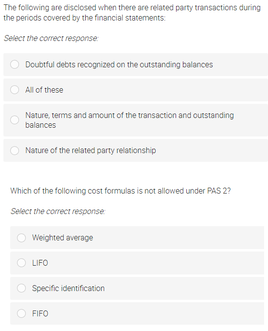 The following are disclosed when there are related party transactions during
the periods covered by the financial statements:
Select the correct response:
Doubtful debts recognized on the outstanding balances
All of these
Nature, terms and amount of the transaction and outstanding
balances
Nature of the related party relationship
Which of the following cost formulas is not allowed under PAS 2?
Select the correct response:
Weighted average
LIFO
Specific identification
FIFO