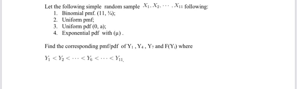 Let the following simple random sample X1, X2, · · , X11 following:
1. Binomial pmf. (11, ¾);
2. Uniform pmf;
3. Uniform pdf (0, a);
4. Exponential pdf with (µ).
Find the corresponding pmf/pdf of Y1 , Y4, Y7 and F(Y;) where
Yi < Y½ < .. < Y6 < ..< Yı1.
