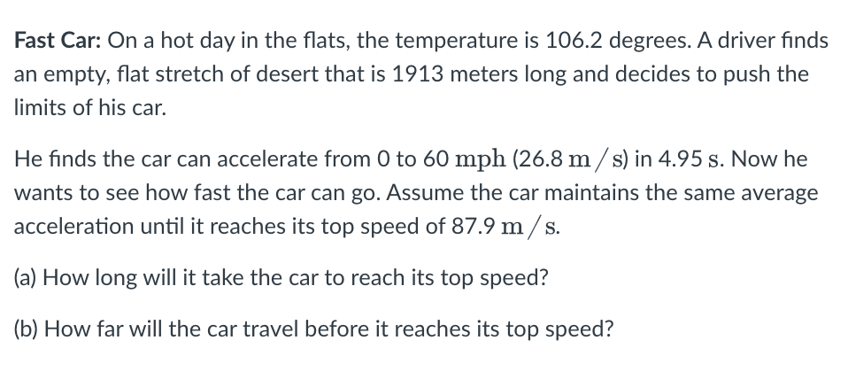 Fast Car: On a hot day in the flats, the temperature is 106.2 degrees. A driver finds
an empty, flat stretch of desert that is 1913 meters long and decides to push the
limits of his car.
He finds the car can accelerate from 0 to 60 mph (26.8 m / s) in 4.95 s. Now he
wants to see how fast the car can go. Assume the car maintains the same average
acceleration until it reaches its top speed of 87.9 m / s.
(a) How long will it take the car to reach its top speed?
(b) How far will the car travel before it reaches its top speed?
