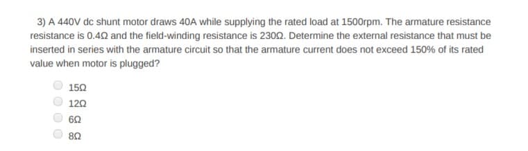 3) A 440V dc shunt motor draws 40A while supplying the rated load at 1500rpm. The armature resistance
resistance is 0.42 and the field-winding resistance is 2302. Determine the external resistance that must be
inserted in series with the armature circuit so that the armature current does not exceed 150% of its rated
value when motor is plugged?
150
120
62
82
