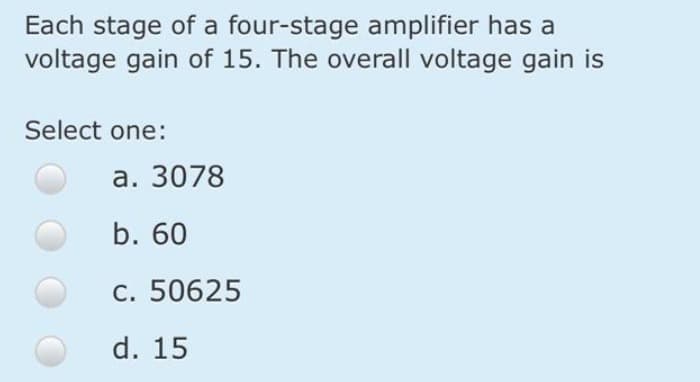 Each stage of a four-stage amplifier has a
voltage gain of 15. The overall voltage gain is
Select one:
а. 3078
b. 60
c. 50625
d. 15
