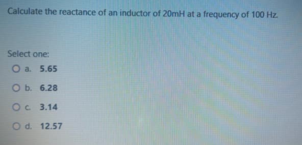 Calculate the reactance of an inductor of 20mH at a frequency of 100 Hz.
Select one:
O a. 5.65
O b. 6.28
Oc 3.14
O d. 12.57
