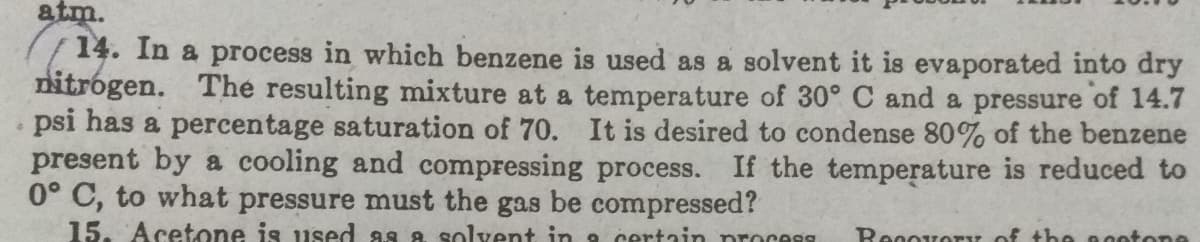 atm.
14. In a process in which benzene is used as a solvent it is evaporated into dry
nitrógen. The resulting mixture at a temperature of 30° C and a pressure of 14.7
psi has a percentage saturation of 70. It is desired to condense 80% of the benzene
present by a cooling and compressing process. If the temperature is reduced to
0° C, to what pressure must the gas be compressed?
15. Acetone is used as a solvent in 9 certain process
Recovoy of the nootone
