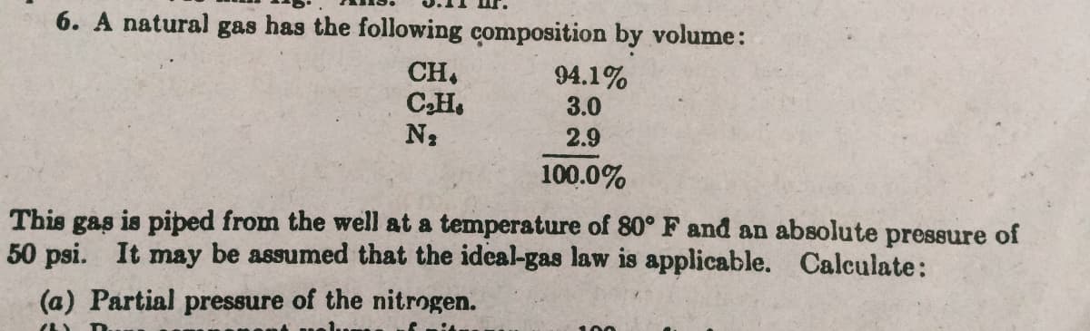 6. A natural gas has the following composition by volume:
CH,
CH.
N2
94.1%
3.0
2.9
100.0%
This gas is piped from the well at a temperature of 80° F and an absolute pressure of
50 psi. It may be assumed that the ideal-gas law is applicable. Calculate:
(a) Partial pressure of the nitrogen.
