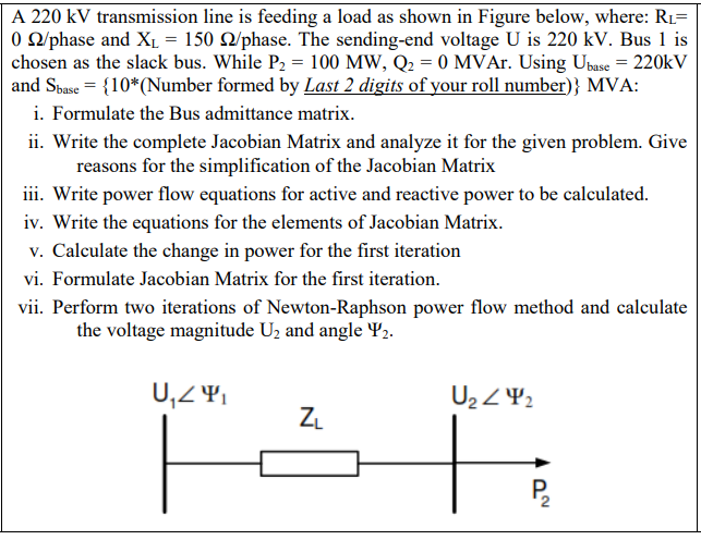 A 220 kV transmission line is feeding a load as shown in Figure below, where: R1=
O O/phase and XL = 150 Q/phase. The sending-end voltage U is 220 kV. Bus 1 is
chosen as the slack bus. While P2 = 100 MW, Q2 = 0 MVAr. Using Ubase = 220kV
and Sbase = {10*(Number formed by Last 2 digits of your roll number)} MVA:
i. Formulate the Bus admittance matrix.
ii. Write the complete Jacobian Matrix and analyze it for the given problem. Give
reasons for the simplification of the Jacobian Matrix
iii. Write power flow equations for active and reactive power to be calculated.
iv. Write the equations for the elements of Jacobian Matrix.
v. Calculate the change in power for the first iteration
vi. Formulate Jacobian Matrix for the first iteration.
vii. Perform two iterations of Newton-Raphson power flow method and calculate
the voltage magnitude U2 and angle Y2.
U2 Z42
