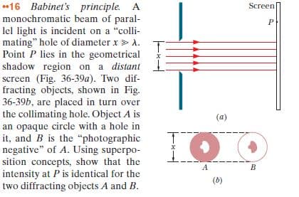 *16 Babinet's principle. A
monochromatic beam of paral-
lel light is incident on a "colli-
mating" hole of diameter x> A.
Point P lies in the geometrical
shadow region on a distant
screen (Fig. 36-39a). Two dif-
fracting objects, shown in Fig.
36-39b, are placed in turn over
the collimating hole. Object A is
an opaque circle with a hole in
it, and B is the "photographic
negative" of A. Using superpo-
sition concepts, show that the
intensity at P is identical for the
two diffracting objects A and B.
Screen
(a)
(6)
