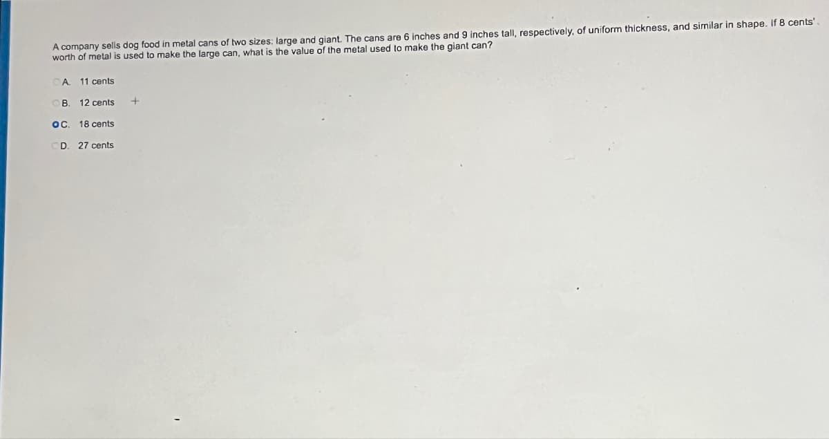 A company sells dog food in metal cans of two sizes: large and giant. The cans are 6 inches and 9 inches tall, respectively, of uniform thickness, and similar in shape. If 8 cents'.
worth of metal is used to make the large can, what is the value of the metal used to make the giant can?
OA. 11 cents
B. 12 cents
OC. 18 cents
OD. 27 cents