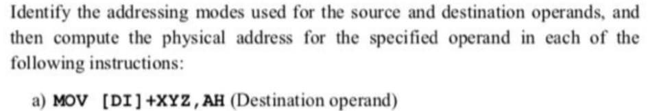 Identify the addressing modes used for the source and destination operands, and
then compute the physical address for the specified operand in each of the
following instructions:
a) MOV [DI]+XYZ,AH (Destination operand)
