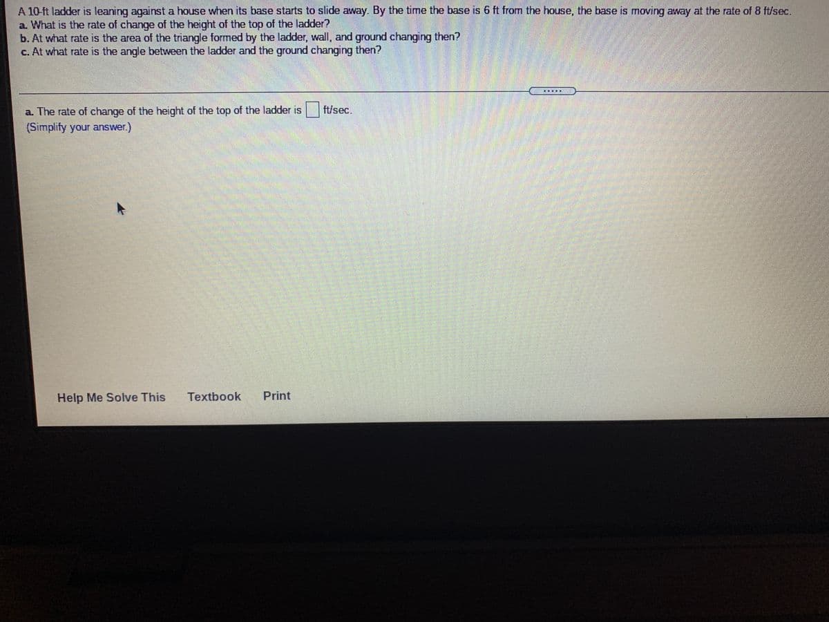 A 10-ft ladder is leaning against a house when its base starts to slide away. By the time the base is 6 ft from the house, the base is moving away at the rate of 8 ft/sec.
a. What is the rate of change of the height of the top of the ladder?
b. At what rate is the area of the triangle formed by the ladder, wall, and ground changing then?
c. At what rate is the angle between the ladder and the ground changing then?
....
a. The rate of change of the height of the top of the ladder is
(Simplify your answer.)
ft/sec.
Help Me Solve This
Textbook
Print
