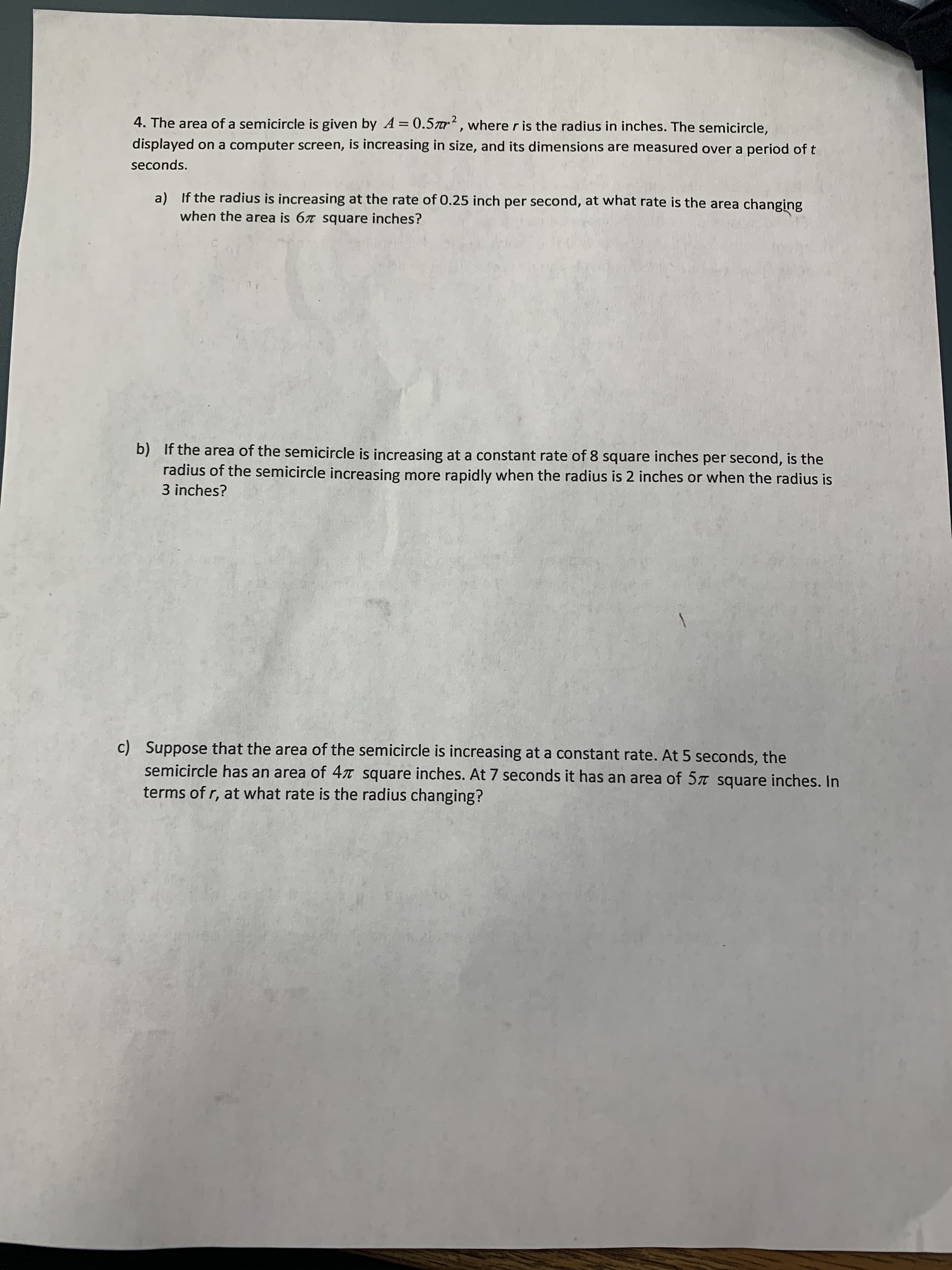 4. The area of a semicircle is given by A = 0.5r², where r is the radius in inches. The semicircle,
displayed on a computer screen, is increasing in size, and its dimensions are measured over a period of t
seconds.
a) If the radius is increasing at the rate of 0.25 inch per second, at what rate is the area changing
when the area is 67 square inches?
b) If the area of the semicircle is increasing at a constant rate of 8 square inches per second, is the
radius of the semicircle increasing more rapidly when the radius is 2 inches or when the radius is
3 inches?
c) Suppose that the area of the semicircle is increasing at a constant rate. At 5 seconds, the
semicircle has an area of 4t square inches. At 7 seconds it has an area of 57 square inches. In
terms of r, at what rate is the radius changing?

