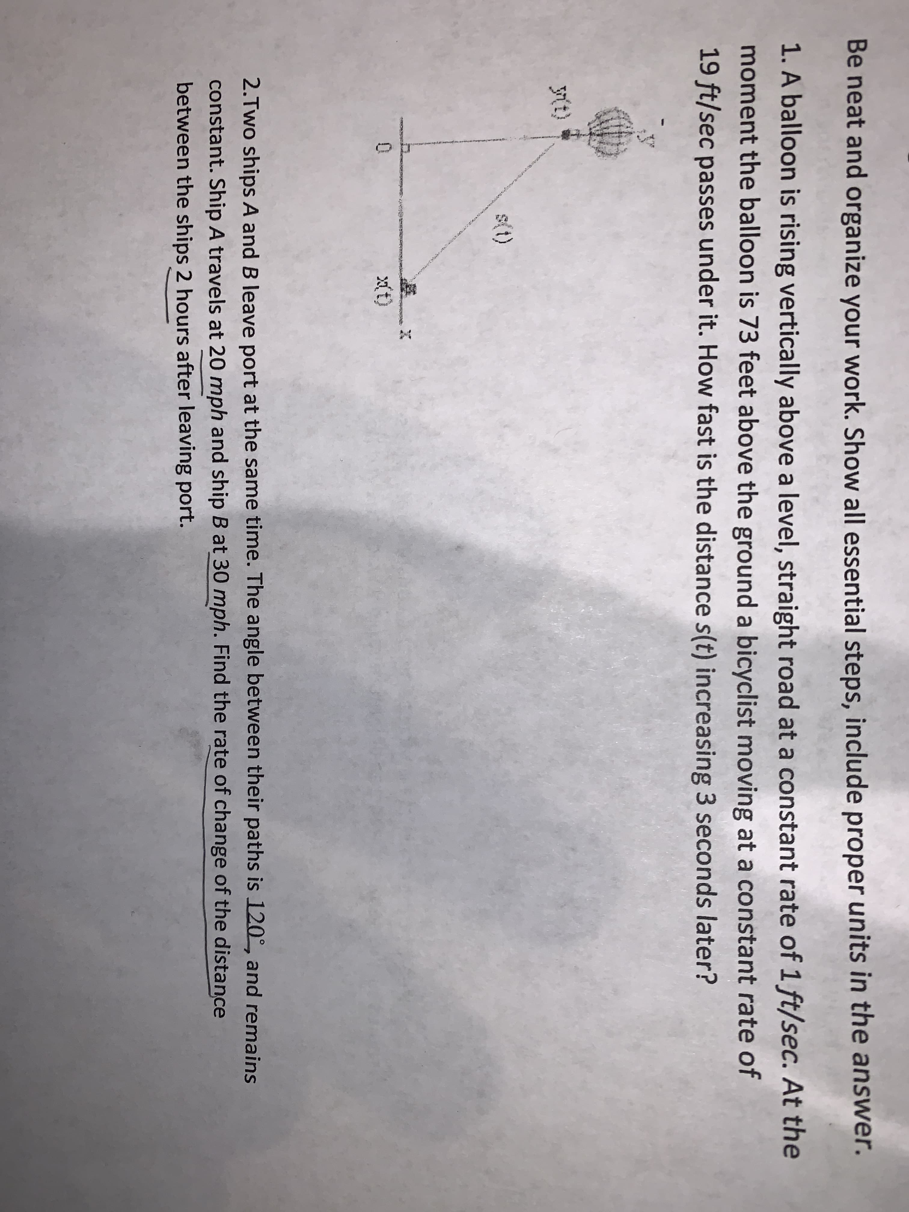 Be neat and organize your work. Show all essential steps, include proper units in the answer.
1. A balloon is rising vertically above a level, straight road at a constant rate of 1 ft/sec. At the
moment the balloon is 73 feet above the ground a bicyclist moving at a constant rate of
19 ft/sec passes under it. How fast is the distance s(t) increasing 3 seconds later?
Mt)
s(t)
X(t)
2.Two ships A and B leave port at the same time. The angle between their paths is 120°, and remains
constant. Ship A travels at 20 mph and ship B at 30 mph. Find the rate of change of the distance
between the ships 2 hours after leaving port.
