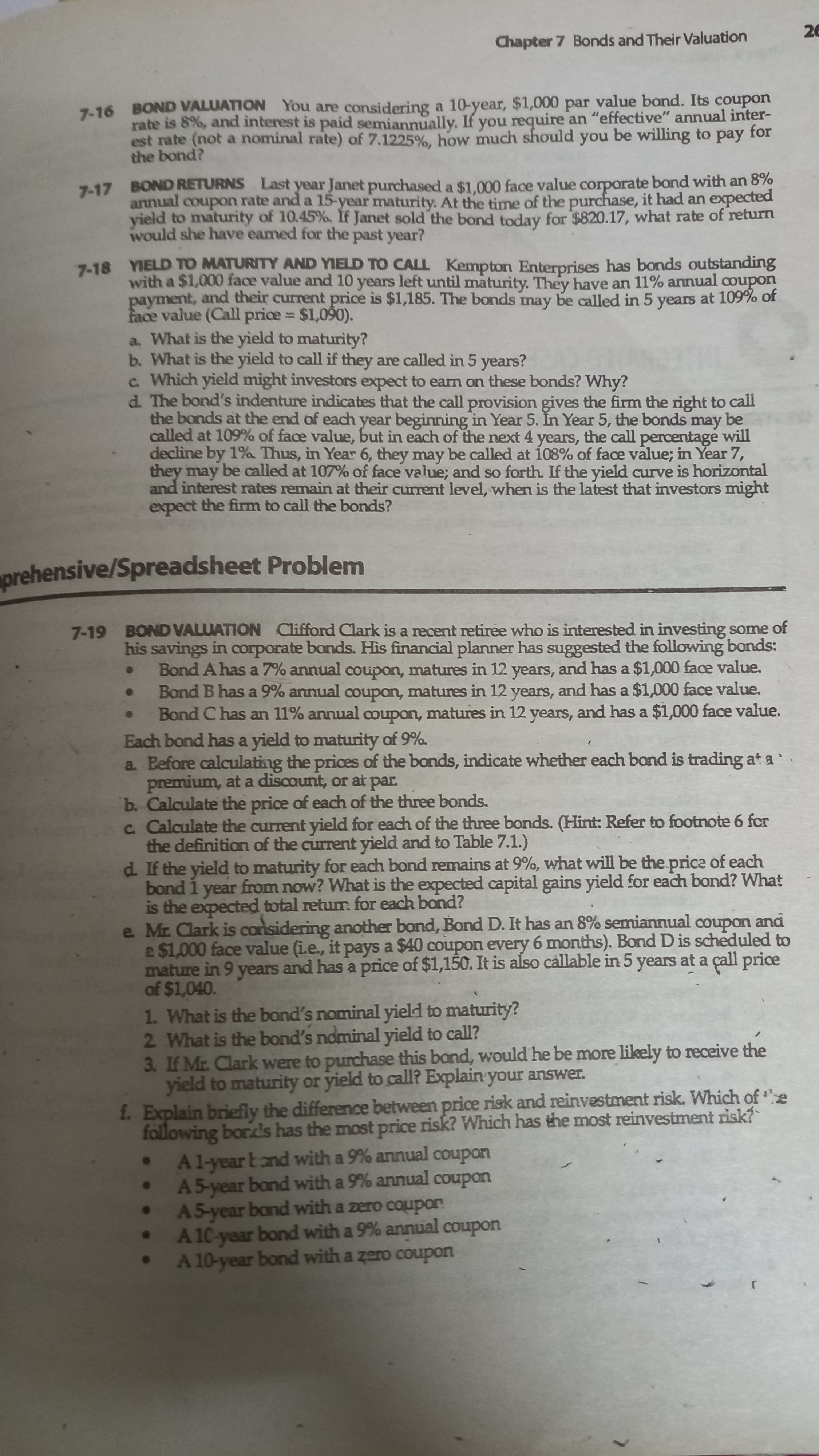 Chapter 7 Bonds and Their Valuation
7-16 BOND VALUATION You are considering a 10-year, $1,000 par value bond. Its coupon
rate is 8%, and interest is paid semiannually. If you require an "effective" annual inter-
est rate (not a nominal rate) of 7.1225%, how much should you be willing to pay for
the bond?
7-17 BOND RETURNS Last year Janet purchased a $1.000 face value corporate bond with an 8%
annual couporn rate and a 15-year maturity. At the time of the purchase, it had an expected
yield to maturity of 10.45%. If Janet sold the bond today for $820.17, what rate of return
would she have eamed for the past year?
7-18 YIELD TO MATURITY AND YIELD TO CALL Kempton Enterprises has bonds outstanding
with a $1,000 face value and 10 years left until maturity. They have an 11% annual couporn
payment, and their current price is $1,185. The bonds may be called in 5 years at 109% of
face value (Call price $1,090).
a. What is the yield to maturity?
b. What is the yield to call if they are called in 5 years?
c Which yield might investors expect to earn on these bonds? Why?
d. The bond's indenture indicates that the call provision gives the firm the right to call
the bonds at the end of each year beginning in Year 5. In Year 5, the bonds may be
called at 109% of face value, but in each of the next 4 years, the call percentage will
decline by 1%a Thus, in Year 6, they may be called at 108% of face value; in Year 7,
they may be called at 107% of face value; and so forth. If the yield curve is horizontal
and interest rates remain at their current level, when is the latest that investors might
expect the firm to call the bonds?
%3D
prehensive/Spreadsheet Problem
7-19 BONDVALUATION Clifford Clark is a recent retiree who is interested in investing some of
his savings in corporate bonds. His financial planner has suggested the following bonds:
Bond A has a 7% annual coupon, matures in 12 years, and has a $1,000 face value.
Bond B has a 9% annual coupon, matures in 12 years, and has a $1,000 face value.
Bond C has an 11% annual ooupon, matures in 12 years, and has a $1,000 face value.
Each bond has a yield to maturity of 9%.
a Before calculating the prices of the bonds, indicate whether each bond is trading at a
premium, at a discount, or at par.
b. Calculate the price of each of the three bonds.
c Calculate the current yield for each of the three bonds. (Hint: Refer to footnote 6 fcr
the definition of the current yield and to Table 7.1.)
d. If the yield to maturity for each bond remains at 9%, what will be the price of each
bond 1 year from now? What is the expected capital gains yield for each bond? What
is the expected total retum. for each bond?
e Mr. Clark is considering another bond, Bornd D. It has an 8% semiannual ooupon and
a $1,000 face value (ie., it pays a $40 coupon every 6 months). Bond D is scheduled to
mature in 9 years and has a price of $1,150. It is also callable in 5 years at a çall price
of $1,040.
1. What is the bond's nominal yield to maturity?
2 What is the bond's nominal yield to call?
3. If Mr. Clark were to purchase this bond, would he be more likely to receive the
yield to maturity or yield to call? Explain your answer.
f. Explain briefly the difference between price risk and reinvestment risk. Which of e
following bords has the most price risk? Which has the most reinvestment risk?
A1-year Eond with a 9% annual coupon
• A5-year bond with a 9% annual coupon
. A5-year bond with a zero coupon
. A 10-year bond with a 9% annual coupon
A 10-year bond with a zero coupon
