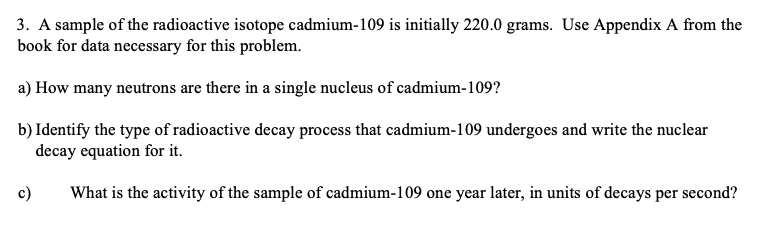 3. A sample of the radioactive isotope cadmium-109 is initially 220.0 grams. Use Appendix A from the
book for data necessary for this problem.
a) How many neutrons are there in a single nucleus of cadmium-109?
b) Identify the type of radioactive decay process that cadmium-109 undergoes and write the nuclear
decay equation for it.
What is the activity of the sample of cadmium-109 one year later, in units of decays per second?
