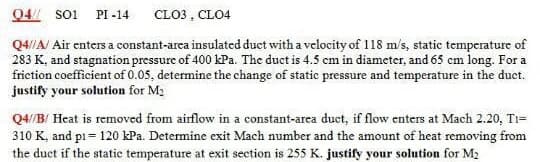 Q4/ soi PI -14
CLO3 , CLO4
Q4//A/ Air enters a constant-area insulated duct with a velocity of 118 m/s, static temperature of
283 K, and stagnation pressure of 400 kPa. The duct is 4.5 cm in diameter, and 65 cm long. For a
friction coefficient of 0.05, determine the change of static pressure and temperature in the duct.
justify your solution for M2
Q4/B/ Heat is removed from airflow in a constant-arca duct, if flow enters at Mach 2.20, Ti=
310 K, and pi = 120 kPa. Determine exit Mach number and the amount of heat removing from
the duct if the static temperature at exit section is 255 K. justify your solution for M2
