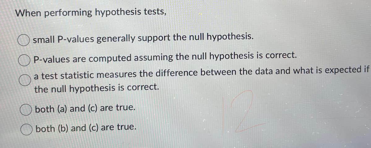 When performing hypothesis tests,
small P-values generally support the null hypothesis.
OP-values are computed assuming the null hypothesis is correct.
a test statistic measures the difference between the data and what is expected if
the null hypothesis is correct.
both (a) and (c) are true.
both (b) and (c) are true.