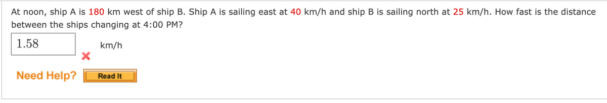 At noon, ship A is 180 km west of ship B. Ship A is sailing east at 40 km/h and ship B is sailing north at 25 km/h. How fast is the distance
between the ships changing at 4:00 PM?
1.58
km/h
Need Help?
Read It
