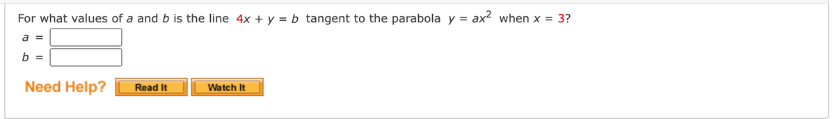 For what values of a and b is the line 4x + y = b tangent to the parabola y = ax² when x = 3?
a =
b =
Need Help?
Read It
Watch It
