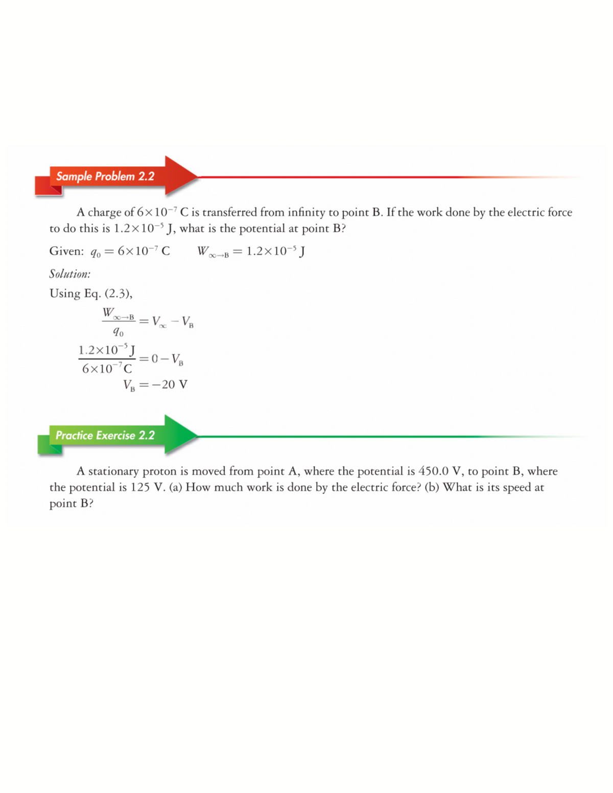 Sample Problem 2.2
A charge of 6×10-7 C is transferred from infinity to point B. If the work done by the electric force
to do this is 1.2×10-' J, what is the potential at point B?
Given: 9, = 6×10-7 C
W-B = 1.2×10J
Solution:
Using Eq. (2.3),
W
00→B – V. - VB
1.2×10J
6×10 °C
=0- V8
V =-20 V
Practice Exercise 2.2
A stationary proton is moved from point A, where the potential is 450.0 V, to point B, where
the potential is 125 V. (a) How much work is done by the electric force? (b) What is its speed at
point B?
