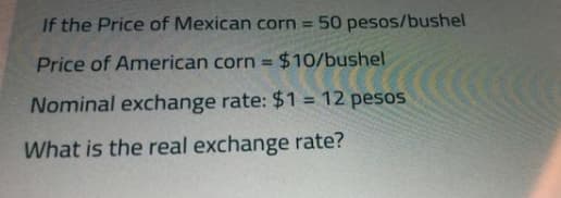 If the Price of Mexican corn 50 pesos/bushel
Price of American corn = $10/bushel
%3D
Nominal exchange rate: $1 = 12 pesos
%3D
What is the real exchange rate?
