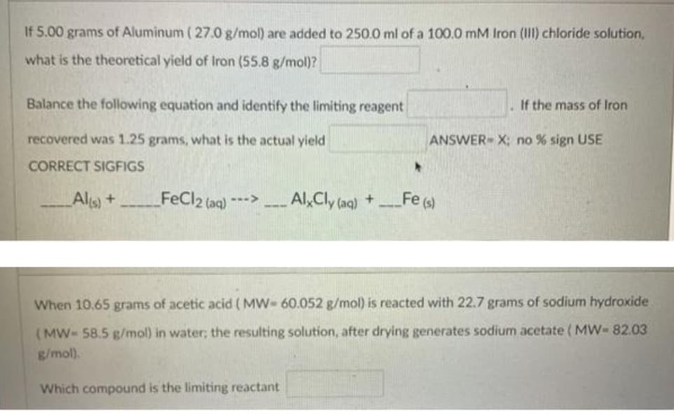 If 5.00 grams of Aluminum ( 27.0 g/mol) are added to 250.0 ml of a 100.0 mM Iron (II) chloride solution,
what is the theoretical yield of Iron (55.8 g/mol)?
Balance the following equation and identify the limiting reagent
If the mass of Iron
recovered was 1.25 grams, what is the actual yield
ANSWER X; no % sign USE
CORRECT SIGFIGS
Als)+
FeCl2 (aq) "
---> Al,Cly (ag) +
FeG)
When 10.65 grams of acetic acid (MW- 60.052 g/mol) is reacted with 22.7 grams of sodium hydroxide
(MW- 58.5 g/mol) in water; the resulting solution, after drying generates sodium acetate ( MW-82.03
g/mol).
Which compound is the limiting reactant
