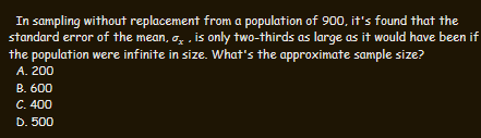 In sampling without replacement from a population of 900, it's found that the
standard error of the mean,,, is only two-thirds as large as it would have been if
the population were infinite in size. What's the approximate sample size?
A. 200
B. 600
C. 400
D. 500