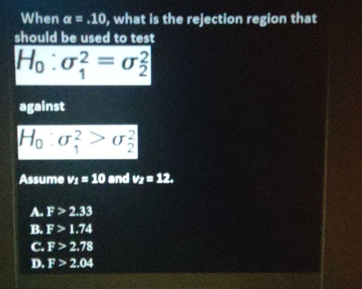 When a = .10, what is the rejection region that
should be used to test
Ho:o? = o}
against
Ho:o?>0?
Assume vi 10 and vz 12.
A.F>2.33
B. F>1.74
C.F>2.78
D.F>2.04
