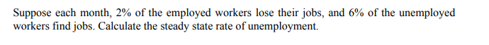 Suppose each month, 2% of the employed workers lose their jobs, and 6% of the unemployed
workers find jobs. Calculate the steady state rate of unemployment.
