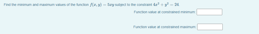 Find the minimum and maximum values of the function f(x, y) = 5xy subject to the constraint 4x2 + y? = 24.
Function value at constrained minimum:
Function value at constrained maximum:
