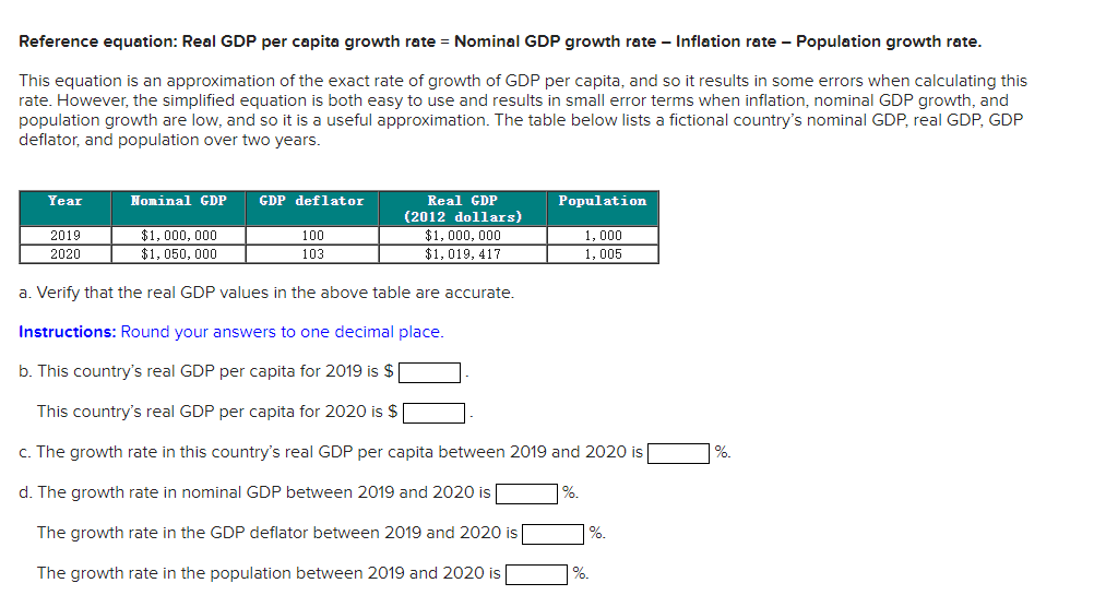 Reference equation: Real GDP per capita growth rate = Nominal GDP growth rate - Inflation rate - Population growth rate.
This equation is an approximation of the exact rate of growth of GDP per capita, and so it results in some errors when calculating this
rate. However, the simplified equation is both easy to use and results in small error terms when inflation, nominal GDP growth, and
population growth are low, and so it is a useful approximation. The table below lists a fictional country's nominal GDP, real GDP, GDP
deflator, and population over two years.
Year
Nominal GDP
GDP deflator
Real GDP
Population
(2012 dollars)
$1, 000, 000
$1, 050, 000
2019
100
$1, 000, 000
1, 000
2020
103
$1, 019, 417
1, 005
a. Verify that the real GDP values in the above table are accurate.
Instructions: Round your answers to one decimal place.
b. This country's real GDP per capita for 2019 is $
This country's real GDP per capita for 2020 is $
c. The growth rate in this country's real GDP per capita between 2019 and 2020 is
%.
d. The growth rate in nominal GDP between 2019 and 2020 is
%.
The growth rate in the GDP deflator between 2019 and 2020 is|
%.
The growth rate in the population between 2019 and 2020 is
%.
