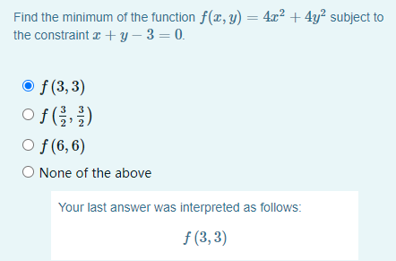 Find the minimum of the function f(x, y) = 4x² + 4y² subject to
the constraint z + y – 3 = 0.
O f (3,3)
of (클,물)
O f (6, 6)
O None of the above
Your last answer was interpreted as follows:
f (3, 3)

