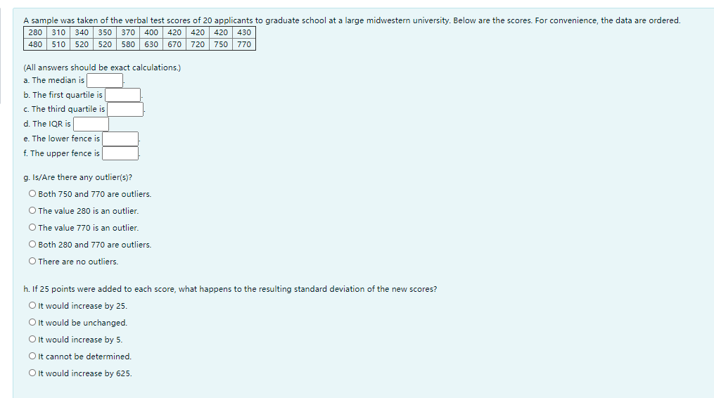A sample was taken of the verbal test scores of 20 applicants to graduate school at a large midwestern university. Below are the scores. For convenience, the data are ordered.
280 310
480 510 520
420 420 430
720 750 770
340 350 370 400
420
520
580 630
670
(All answers should be exact calculations.)
a. The median is
b. The first quartile is
c. The third quartile is
d. The IQR is
e. The lower fence is
f. The upper fence is
g. Is/Are there any outlier(s)?
O Both 750 and 770 are outliers.
O The value 280 is an outlier.
O The value 770 is an outlier.
O Both 280 and 770 are outliers.
O There are no outliers.
h. If 25 points were added to each score, what happens to the resulting standard deviation of the new scores?
O It would increase by 25.
Oit would be unchanged.
O It would increase by 5.
O It cannot be determined.
Oit would increase by 625.
