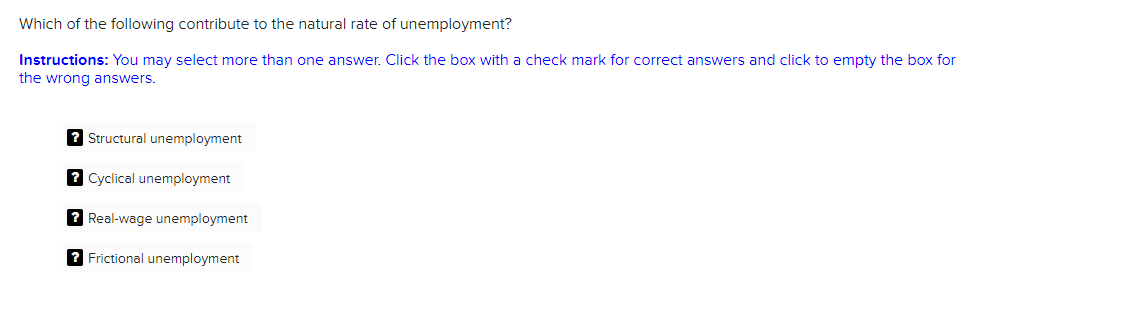 Which of the following contribute to the natural rate of unemployment?
Instructions: You may select more than one answer. Click the box with a check mark for correct answers and click to empty the box for
the wrong answers.
? Structural unemployment
2 Cyclical unemployment
? Real-wage unemployment
2 Frictional unemployment
