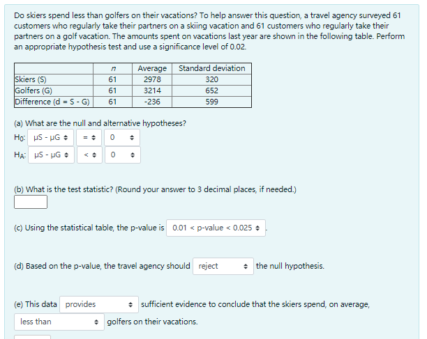 Do skiers spend less than golfers on their vacations? To help answer this question, a travel agency surveyed 61
customers who regularly take their partners on a skiing vacation and 61 customers who regularly take their
partners on a golf vacation. The amounts spent on vacations last year are shown in the following table. Perform
an appropriate hypothesis test and use a significance level of 0.02.
Average
Standard deviation
Skiers (S)
Golfers (G)
Difference (d =S-G)
61
2978
320
61
3214
652
61
-236
599
(a) What are the null and alternative hypotheses?
Họ: uS - UG +
HẠ: uS - UG + <: 0
(b) What is the test statistic? (Round your answer to 3 decimal places, if needed.)
(C) Using the statistical table, the p-value is 0.01 < p-value < 0.025 +
(d) Based on the p-value, the travel agency should reject
the null hypothesis.
(e) This data provic
* sufficient evidence to conclude that the skiers spend, on average,
less than
* golfers on their vacations.
