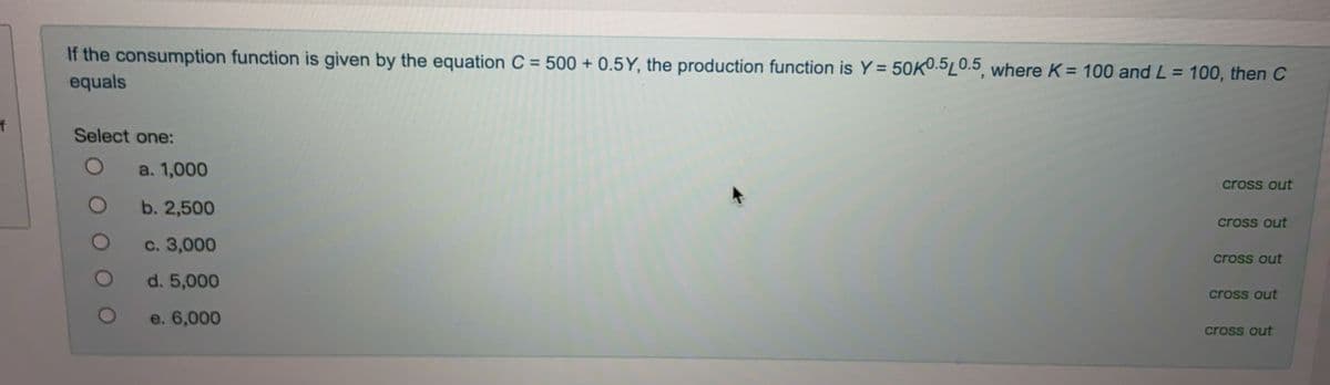 If the consumption function is given by the equation C = 500 + 0.5Y, the production function is Y = 50K0.5L0.5, where K = 100 and L = 100, then C
%3D
equals
to
Select one:
a. 1,000
cross out
b. 2,500
cross out
с. 3,000
cross out
d. 5,000
cross out
e. 6,000
cross out
