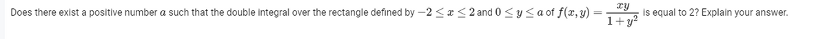 xy
is equal to 2? Explain your answer.
Does there exist a positive number a such that the double integral over the rectangle defined by -2 < r <2 and 0 <y<a of f(x, y)
1+y²
