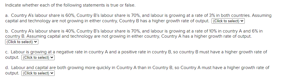 Indicate whether each of the following statements is true or false.
a. Country A's labour share is 60%, Country B's labour share is 70%, and labour is growing at a rate of 3% in both countries. Assuming
capital and technology are not growing in either country, Country B has a higher growth rate of output. (Click to select) v
b. Country A's labour share is 40%, Country B's labour share is 70%, and labour is growing at a rate of 10% in country A and 6% in
country B. Assuming capital and technology are not growing in either country, Country A has a higher growth rate of output.
(Click to select) v
c. Labour is growing at a negative rate in country A and a positive rate in country B, so country B must have a higher growth rate of
output. (Click to select) v
d. Labour and capital are both growing more quickly in Country A than in Country B, so Country A must have a higher growth rate of
output. (Click to select) v
