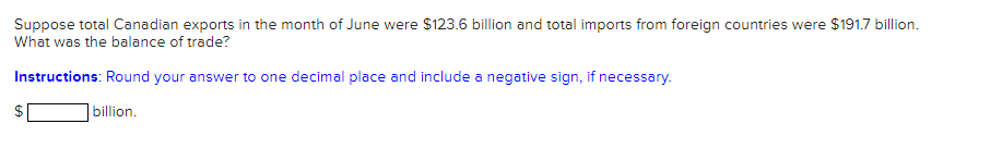 Suppose total Canadian exports in the month of June were $123.6 billion and total imports from foreign countries were $191.7 billion.
What was the balance of trade?
Instructions: Round your answer to one decimal place and include a negative sign, if necessary.
billion.
